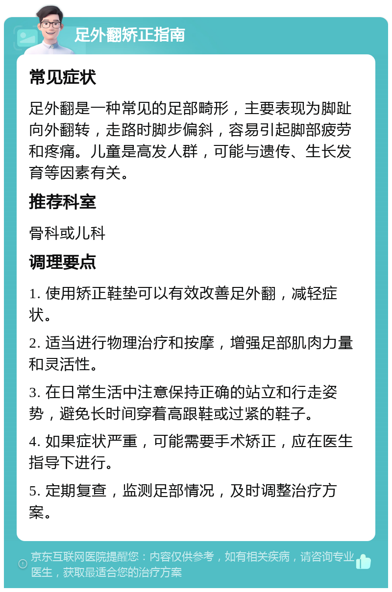 足外翻矫正指南 常见症状 足外翻是一种常见的足部畸形，主要表现为脚趾向外翻转，走路时脚步偏斜，容易引起脚部疲劳和疼痛。儿童是高发人群，可能与遗传、生长发育等因素有关。 推荐科室 骨科或儿科 调理要点 1. 使用矫正鞋垫可以有效改善足外翻，减轻症状。 2. 适当进行物理治疗和按摩，增强足部肌肉力量和灵活性。 3. 在日常生活中注意保持正确的站立和行走姿势，避免长时间穿着高跟鞋或过紧的鞋子。 4. 如果症状严重，可能需要手术矫正，应在医生指导下进行。 5. 定期复查，监测足部情况，及时调整治疗方案。