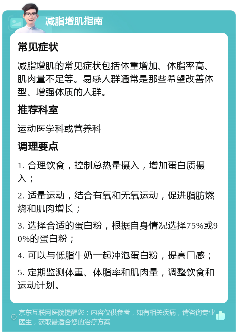 减脂增肌指南 常见症状 减脂增肌的常见症状包括体重增加、体脂率高、肌肉量不足等。易感人群通常是那些希望改善体型、增强体质的人群。 推荐科室 运动医学科或营养科 调理要点 1. 合理饮食，控制总热量摄入，增加蛋白质摄入； 2. 适量运动，结合有氧和无氧运动，促进脂肪燃烧和肌肉增长； 3. 选择合适的蛋白粉，根据自身情况选择75%或90%的蛋白粉； 4. 可以与低脂牛奶一起冲泡蛋白粉，提高口感； 5. 定期监测体重、体脂率和肌肉量，调整饮食和运动计划。