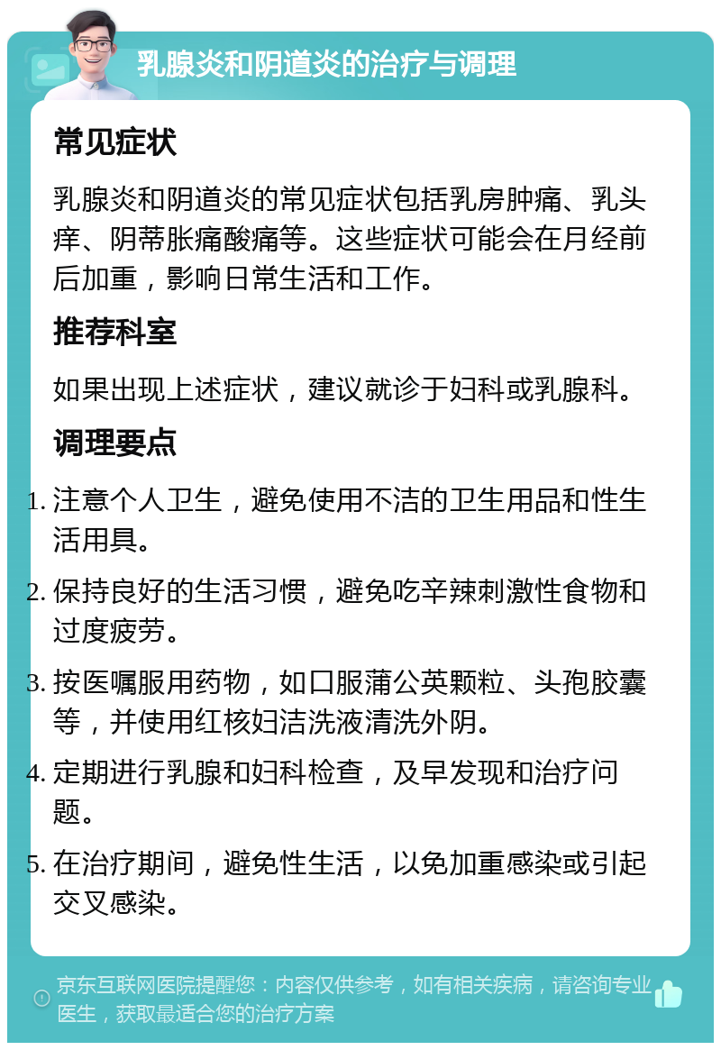 乳腺炎和阴道炎的治疗与调理 常见症状 乳腺炎和阴道炎的常见症状包括乳房肿痛、乳头痒、阴蒂胀痛酸痛等。这些症状可能会在月经前后加重，影响日常生活和工作。 推荐科室 如果出现上述症状，建议就诊于妇科或乳腺科。 调理要点 注意个人卫生，避免使用不洁的卫生用品和性生活用具。 保持良好的生活习惯，避免吃辛辣刺激性食物和过度疲劳。 按医嘱服用药物，如口服蒲公英颗粒、头孢胶囊等，并使用红核妇洁洗液清洗外阴。 定期进行乳腺和妇科检查，及早发现和治疗问题。 在治疗期间，避免性生活，以免加重感染或引起交叉感染。