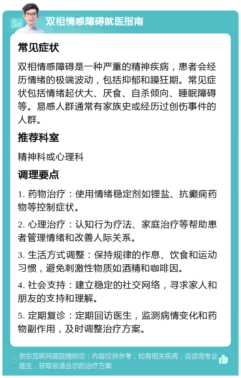 双相情感障碍就医指南 常见症状 双相情感障碍是一种严重的精神疾病，患者会经历情绪的极端波动，包括抑郁和躁狂期。常见症状包括情绪起伏大、厌食、自杀倾向、睡眠障碍等。易感人群通常有家族史或经历过创伤事件的人群。 推荐科室 精神科或心理科 调理要点 1. 药物治疗：使用情绪稳定剂如锂盐、抗癫痫药物等控制症状。 2. 心理治疗：认知行为疗法、家庭治疗等帮助患者管理情绪和改善人际关系。 3. 生活方式调整：保持规律的作息、饮食和运动习惯，避免刺激性物质如酒精和咖啡因。 4. 社会支持：建立稳定的社交网络，寻求家人和朋友的支持和理解。 5. 定期复诊：定期回访医生，监测病情变化和药物副作用，及时调整治疗方案。