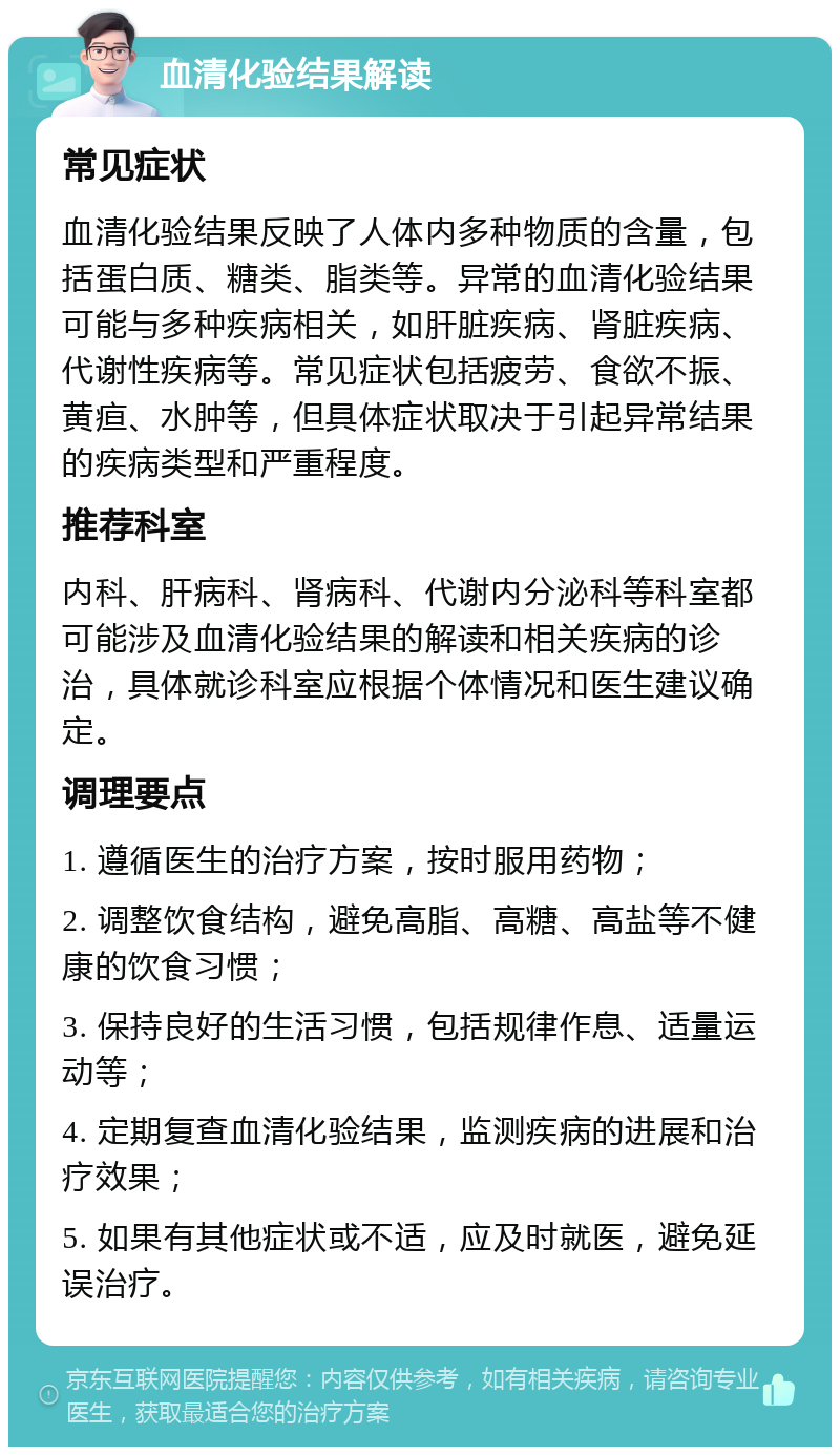 血清化验结果解读 常见症状 血清化验结果反映了人体内多种物质的含量，包括蛋白质、糖类、脂类等。异常的血清化验结果可能与多种疾病相关，如肝脏疾病、肾脏疾病、代谢性疾病等。常见症状包括疲劳、食欲不振、黄疸、水肿等，但具体症状取决于引起异常结果的疾病类型和严重程度。 推荐科室 内科、肝病科、肾病科、代谢内分泌科等科室都可能涉及血清化验结果的解读和相关疾病的诊治，具体就诊科室应根据个体情况和医生建议确定。 调理要点 1. 遵循医生的治疗方案，按时服用药物； 2. 调整饮食结构，避免高脂、高糖、高盐等不健康的饮食习惯； 3. 保持良好的生活习惯，包括规律作息、适量运动等； 4. 定期复查血清化验结果，监测疾病的进展和治疗效果； 5. 如果有其他症状或不适，应及时就医，避免延误治疗。