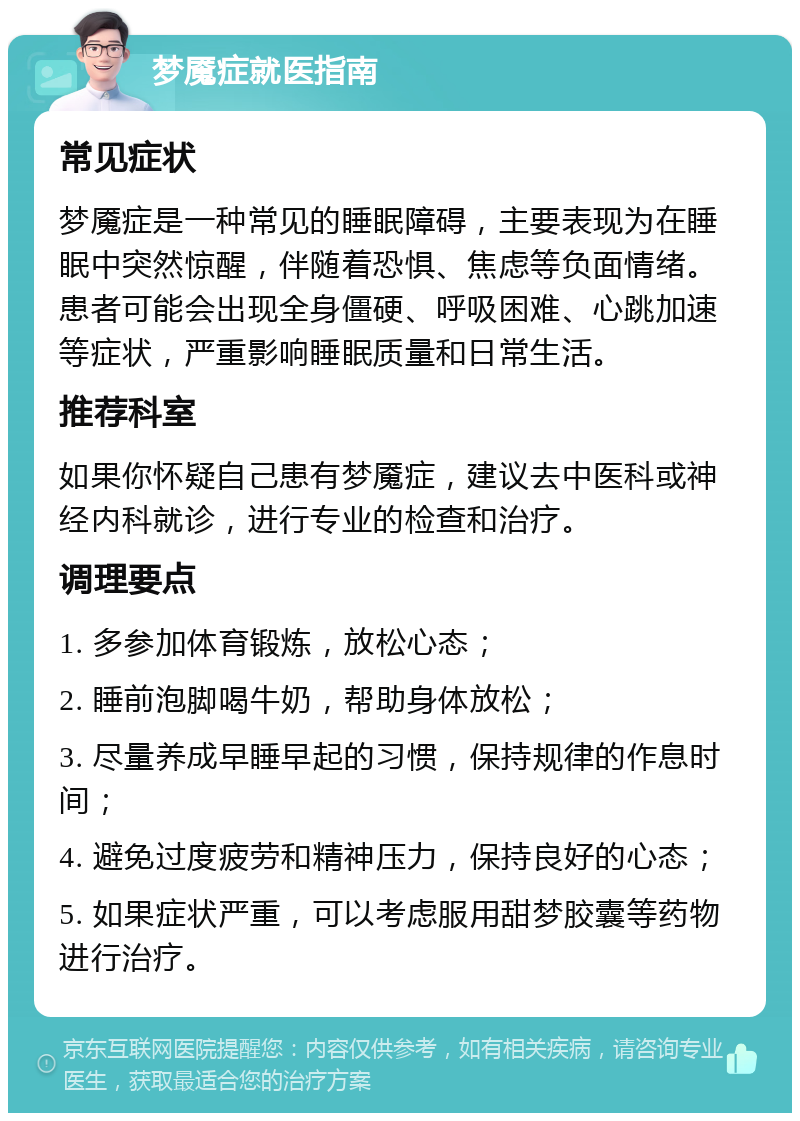 梦魇症就医指南 常见症状 梦魇症是一种常见的睡眠障碍，主要表现为在睡眠中突然惊醒，伴随着恐惧、焦虑等负面情绪。患者可能会出现全身僵硬、呼吸困难、心跳加速等症状，严重影响睡眠质量和日常生活。 推荐科室 如果你怀疑自己患有梦魇症，建议去中医科或神经内科就诊，进行专业的检查和治疗。 调理要点 1. 多参加体育锻炼，放松心态； 2. 睡前泡脚喝牛奶，帮助身体放松； 3. 尽量养成早睡早起的习惯，保持规律的作息时间； 4. 避免过度疲劳和精神压力，保持良好的心态； 5. 如果症状严重，可以考虑服用甜梦胶囊等药物进行治疗。