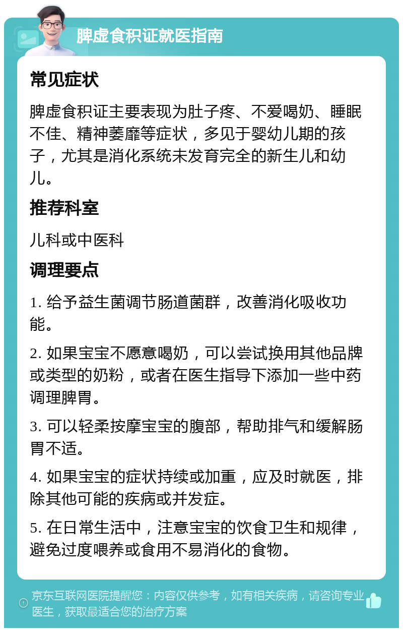 脾虚食积证就医指南 常见症状 脾虚食积证主要表现为肚子疼、不爱喝奶、睡眠不佳、精神萎靡等症状，多见于婴幼儿期的孩子，尤其是消化系统未发育完全的新生儿和幼儿。 推荐科室 儿科或中医科 调理要点 1. 给予益生菌调节肠道菌群，改善消化吸收功能。 2. 如果宝宝不愿意喝奶，可以尝试换用其他品牌或类型的奶粉，或者在医生指导下添加一些中药调理脾胃。 3. 可以轻柔按摩宝宝的腹部，帮助排气和缓解肠胃不适。 4. 如果宝宝的症状持续或加重，应及时就医，排除其他可能的疾病或并发症。 5. 在日常生活中，注意宝宝的饮食卫生和规律，避免过度喂养或食用不易消化的食物。