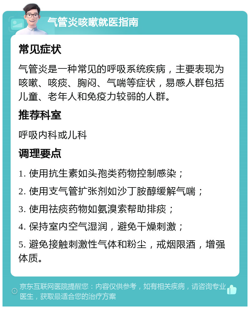 气管炎咳嗽就医指南 常见症状 气管炎是一种常见的呼吸系统疾病，主要表现为咳嗽、咳痰、胸闷、气喘等症状，易感人群包括儿童、老年人和免疫力较弱的人群。 推荐科室 呼吸内科或儿科 调理要点 1. 使用抗生素如头孢类药物控制感染； 2. 使用支气管扩张剂如沙丁胺醇缓解气喘； 3. 使用祛痰药物如氨溴索帮助排痰； 4. 保持室内空气湿润，避免干燥刺激； 5. 避免接触刺激性气体和粉尘，戒烟限酒，增强体质。