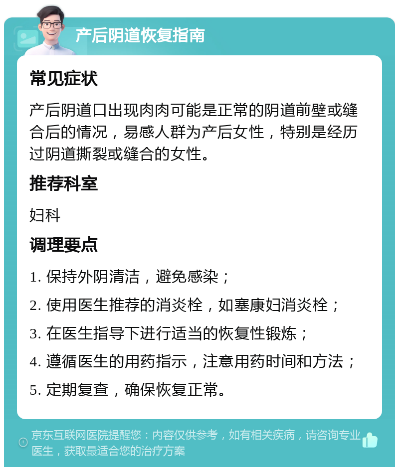 产后阴道恢复指南 常见症状 产后阴道口出现肉肉可能是正常的阴道前壁或缝合后的情况，易感人群为产后女性，特别是经历过阴道撕裂或缝合的女性。 推荐科室 妇科 调理要点 1. 保持外阴清洁，避免感染； 2. 使用医生推荐的消炎栓，如塞康妇消炎栓； 3. 在医生指导下进行适当的恢复性锻炼； 4. 遵循医生的用药指示，注意用药时间和方法； 5. 定期复查，确保恢复正常。