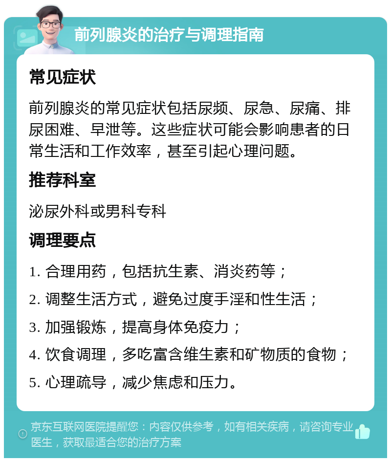 前列腺炎的治疗与调理指南 常见症状 前列腺炎的常见症状包括尿频、尿急、尿痛、排尿困难、早泄等。这些症状可能会影响患者的日常生活和工作效率，甚至引起心理问题。 推荐科室 泌尿外科或男科专科 调理要点 1. 合理用药，包括抗生素、消炎药等； 2. 调整生活方式，避免过度手淫和性生活； 3. 加强锻炼，提高身体免疫力； 4. 饮食调理，多吃富含维生素和矿物质的食物； 5. 心理疏导，减少焦虑和压力。