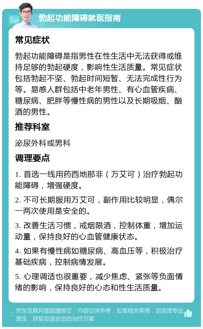 勃起功能障碍就医指南 常见症状 勃起功能障碍是指男性在性生活中无法获得或维持足够的勃起硬度，影响性生活质量。常见症状包括勃起不坚、勃起时间短暂、无法完成性行为等。易感人群包括中老年男性、有心血管疾病、糖尿病、肥胖等慢性病的男性以及长期吸烟、酗酒的男性。 推荐科室 泌尿外科或男科 调理要点 1. 首选一线用药西地那非（万艾可）治疗勃起功能障碍，增强硬度。 2. 不可长期服用万艾可，副作用比较明显，偶尔一两次使用是安全的。 3. 改善生活习惯，戒烟限酒，控制体重，增加运动量，保持良好的心血管健康状态。 4. 如果有慢性病如糖尿病、高血压等，积极治疗基础疾病，控制病情发展。 5. 心理调适也很重要，减少焦虑、紧张等负面情绪的影响，保持良好的心态和性生活质量。