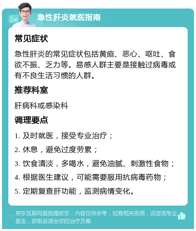 急性肝炎就医指南 常见症状 急性肝炎的常见症状包括黄疸、恶心、呕吐、食欲不振、乏力等。易感人群主要是接触过病毒或有不良生活习惯的人群。 推荐科室 肝病科或感染科 调理要点 1. 及时就医，接受专业治疗； 2. 休息，避免过度劳累； 3. 饮食清淡，多喝水，避免油腻、刺激性食物； 4. 根据医生建议，可能需要服用抗病毒药物； 5. 定期复查肝功能，监测病情变化。