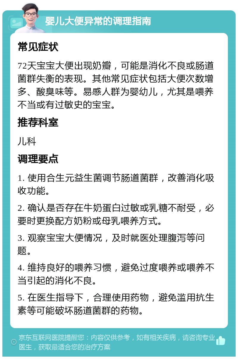 婴儿大便异常的调理指南 常见症状 72天宝宝大便出现奶瓣，可能是消化不良或肠道菌群失衡的表现。其他常见症状包括大便次数增多、酸臭味等。易感人群为婴幼儿，尤其是喂养不当或有过敏史的宝宝。 推荐科室 儿科 调理要点 1. 使用合生元益生菌调节肠道菌群，改善消化吸收功能。 2. 确认是否存在牛奶蛋白过敏或乳糖不耐受，必要时更换配方奶粉或母乳喂养方式。 3. 观察宝宝大便情况，及时就医处理腹泻等问题。 4. 维持良好的喂养习惯，避免过度喂养或喂养不当引起的消化不良。 5. 在医生指导下，合理使用药物，避免滥用抗生素等可能破坏肠道菌群的药物。