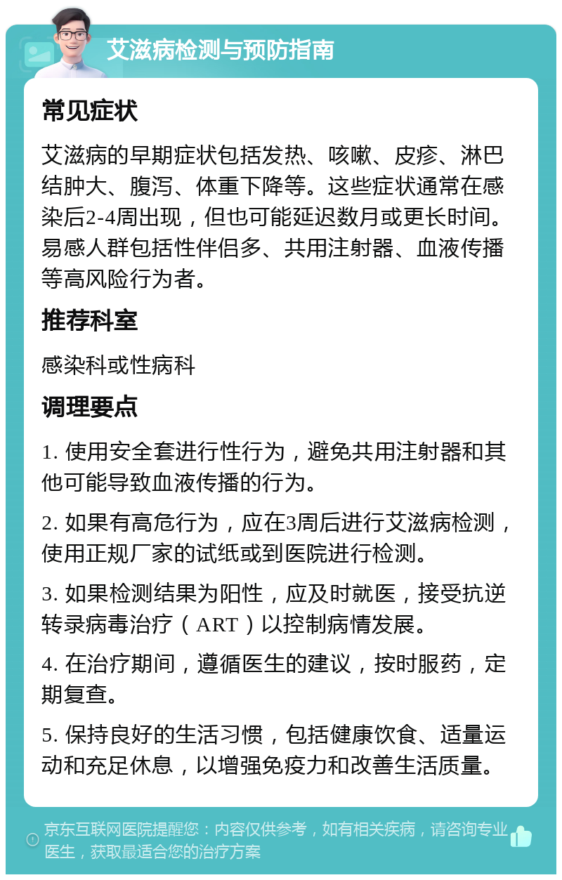 艾滋病检测与预防指南 常见症状 艾滋病的早期症状包括发热、咳嗽、皮疹、淋巴结肿大、腹泻、体重下降等。这些症状通常在感染后2-4周出现，但也可能延迟数月或更长时间。易感人群包括性伴侣多、共用注射器、血液传播等高风险行为者。 推荐科室 感染科或性病科 调理要点 1. 使用安全套进行性行为，避免共用注射器和其他可能导致血液传播的行为。 2. 如果有高危行为，应在3周后进行艾滋病检测，使用正规厂家的试纸或到医院进行检测。 3. 如果检测结果为阳性，应及时就医，接受抗逆转录病毒治疗（ART）以控制病情发展。 4. 在治疗期间，遵循医生的建议，按时服药，定期复查。 5. 保持良好的生活习惯，包括健康饮食、适量运动和充足休息，以增强免疫力和改善生活质量。