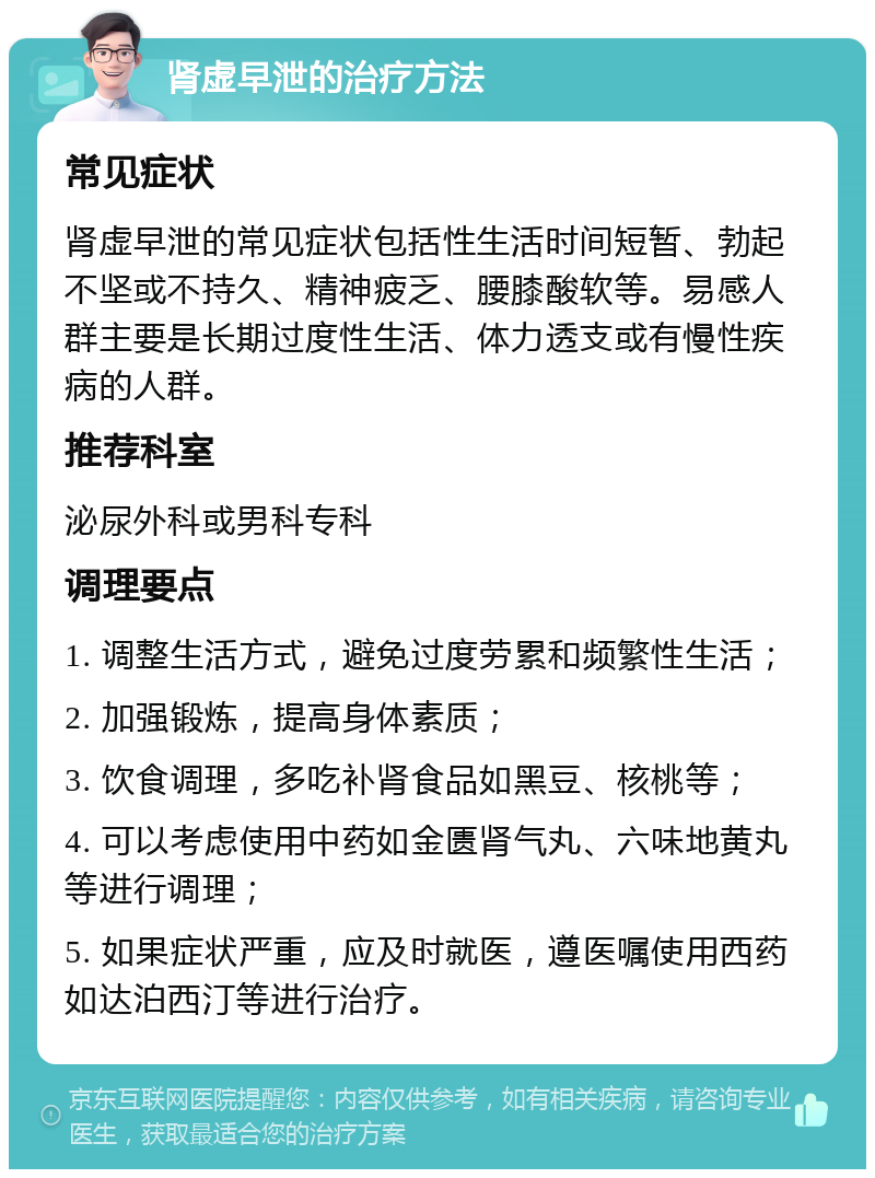 肾虚早泄的治疗方法 常见症状 肾虚早泄的常见症状包括性生活时间短暂、勃起不坚或不持久、精神疲乏、腰膝酸软等。易感人群主要是长期过度性生活、体力透支或有慢性疾病的人群。 推荐科室 泌尿外科或男科专科 调理要点 1. 调整生活方式，避免过度劳累和频繁性生活； 2. 加强锻炼，提高身体素质； 3. 饮食调理，多吃补肾食品如黑豆、核桃等； 4. 可以考虑使用中药如金匮肾气丸、六味地黄丸等进行调理； 5. 如果症状严重，应及时就医，遵医嘱使用西药如达泊西汀等进行治疗。