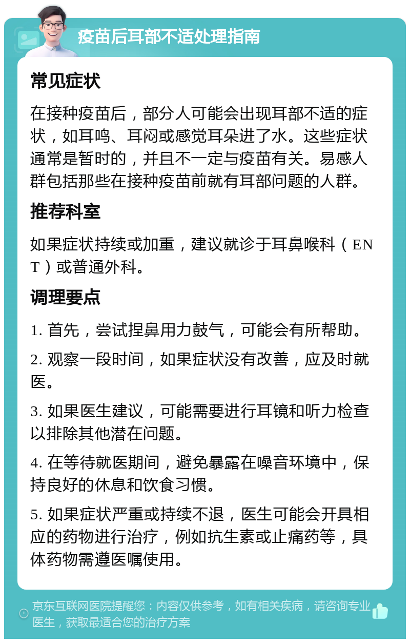 疫苗后耳部不适处理指南 常见症状 在接种疫苗后，部分人可能会出现耳部不适的症状，如耳鸣、耳闷或感觉耳朵进了水。这些症状通常是暂时的，并且不一定与疫苗有关。易感人群包括那些在接种疫苗前就有耳部问题的人群。 推荐科室 如果症状持续或加重，建议就诊于耳鼻喉科（ENT）或普通外科。 调理要点 1. 首先，尝试捏鼻用力鼓气，可能会有所帮助。 2. 观察一段时间，如果症状没有改善，应及时就医。 3. 如果医生建议，可能需要进行耳镜和听力检查以排除其他潜在问题。 4. 在等待就医期间，避免暴露在噪音环境中，保持良好的休息和饮食习惯。 5. 如果症状严重或持续不退，医生可能会开具相应的药物进行治疗，例如抗生素或止痛药等，具体药物需遵医嘱使用。