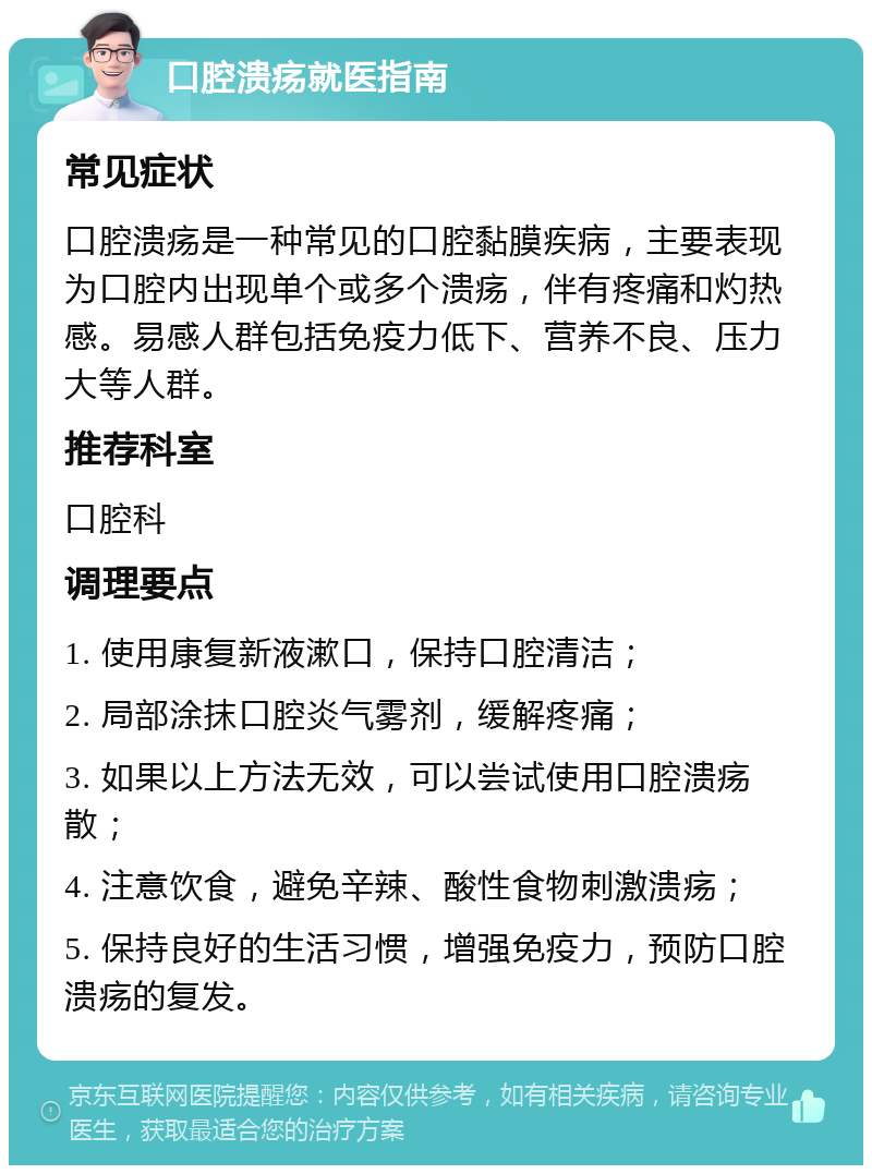 口腔溃疡就医指南 常见症状 口腔溃疡是一种常见的口腔黏膜疾病，主要表现为口腔内出现单个或多个溃疡，伴有疼痛和灼热感。易感人群包括免疫力低下、营养不良、压力大等人群。 推荐科室 口腔科 调理要点 1. 使用康复新液漱口，保持口腔清洁； 2. 局部涂抹口腔炎气雾剂，缓解疼痛； 3. 如果以上方法无效，可以尝试使用口腔溃疡散； 4. 注意饮食，避免辛辣、酸性食物刺激溃疡； 5. 保持良好的生活习惯，增强免疫力，预防口腔溃疡的复发。