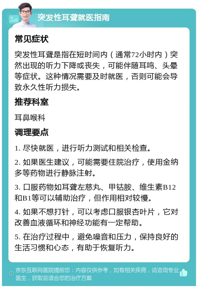 突发性耳聋就医指南 常见症状 突发性耳聋是指在短时间内（通常72小时内）突然出现的听力下降或丧失，可能伴随耳鸣、头晕等症状。这种情况需要及时就医，否则可能会导致永久性听力损失。 推荐科室 耳鼻喉科 调理要点 1. 尽快就医，进行听力测试和相关检查。 2. 如果医生建议，可能需要住院治疗，使用金纳多等药物进行静脉注射。 3. 口服药物如耳聋左慈丸、甲钴胺、维生素B12和B1等可以辅助治疗，但作用相对较慢。 4. 如果不想打针，可以考虑口服银杏叶片，它对改善血液循环和神经功能有一定帮助。 5. 在治疗过程中，避免噪音和压力，保持良好的生活习惯和心态，有助于恢复听力。