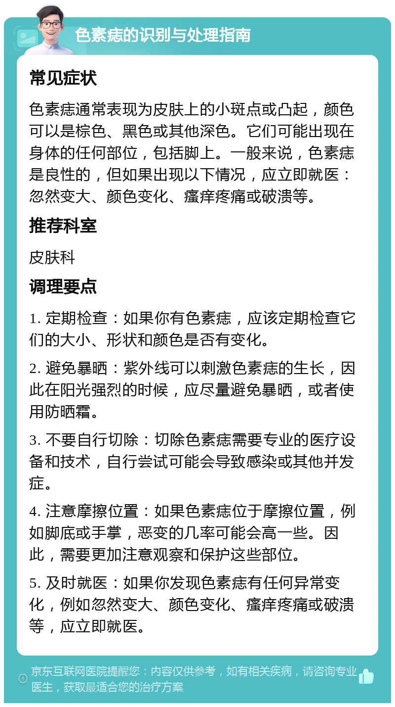 色素痣的识别与处理指南 常见症状 色素痣通常表现为皮肤上的小斑点或凸起，颜色可以是棕色、黑色或其他深色。它们可能出现在身体的任何部位，包括脚上。一般来说，色素痣是良性的，但如果出现以下情况，应立即就医：忽然变大、颜色变化、瘙痒疼痛或破溃等。 推荐科室 皮肤科 调理要点 1. 定期检查：如果你有色素痣，应该定期检查它们的大小、形状和颜色是否有变化。 2. 避免暴晒：紫外线可以刺激色素痣的生长，因此在阳光强烈的时候，应尽量避免暴晒，或者使用防晒霜。 3. 不要自行切除：切除色素痣需要专业的医疗设备和技术，自行尝试可能会导致感染或其他并发症。 4. 注意摩擦位置：如果色素痣位于摩擦位置，例如脚底或手掌，恶变的几率可能会高一些。因此，需要更加注意观察和保护这些部位。 5. 及时就医：如果你发现色素痣有任何异常变化，例如忽然变大、颜色变化、瘙痒疼痛或破溃等，应立即就医。