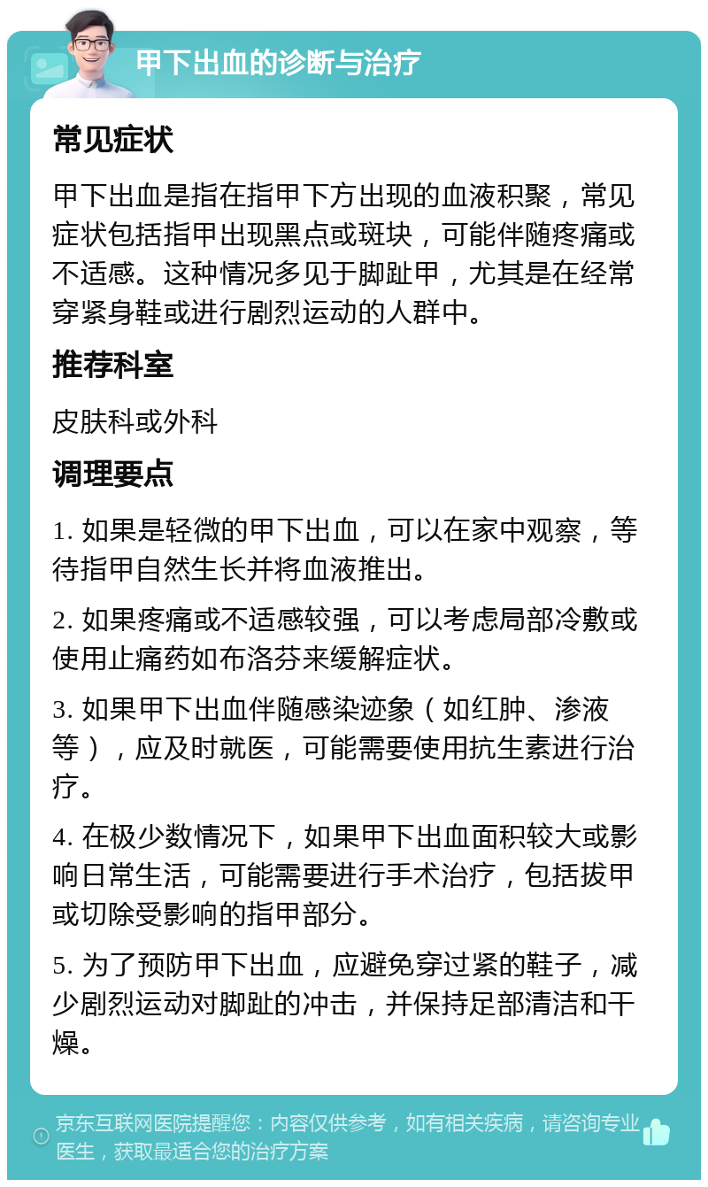 甲下出血的诊断与治疗 常见症状 甲下出血是指在指甲下方出现的血液积聚，常见症状包括指甲出现黑点或斑块，可能伴随疼痛或不适感。这种情况多见于脚趾甲，尤其是在经常穿紧身鞋或进行剧烈运动的人群中。 推荐科室 皮肤科或外科 调理要点 1. 如果是轻微的甲下出血，可以在家中观察，等待指甲自然生长并将血液推出。 2. 如果疼痛或不适感较强，可以考虑局部冷敷或使用止痛药如布洛芬来缓解症状。 3. 如果甲下出血伴随感染迹象（如红肿、渗液等），应及时就医，可能需要使用抗生素进行治疗。 4. 在极少数情况下，如果甲下出血面积较大或影响日常生活，可能需要进行手术治疗，包括拔甲或切除受影响的指甲部分。 5. 为了预防甲下出血，应避免穿过紧的鞋子，减少剧烈运动对脚趾的冲击，并保持足部清洁和干燥。