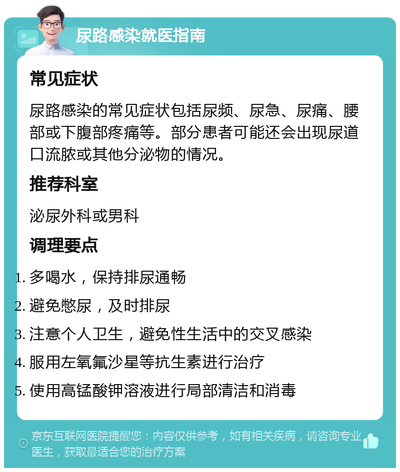 尿路感染就医指南 常见症状 尿路感染的常见症状包括尿频、尿急、尿痛、腰部或下腹部疼痛等。部分患者可能还会出现尿道口流脓或其他分泌物的情况。 推荐科室 泌尿外科或男科 调理要点 多喝水，保持排尿通畅 避免憋尿，及时排尿 注意个人卫生，避免性生活中的交叉感染 服用左氧氟沙星等抗生素进行治疗 使用高锰酸钾溶液进行局部清洁和消毒