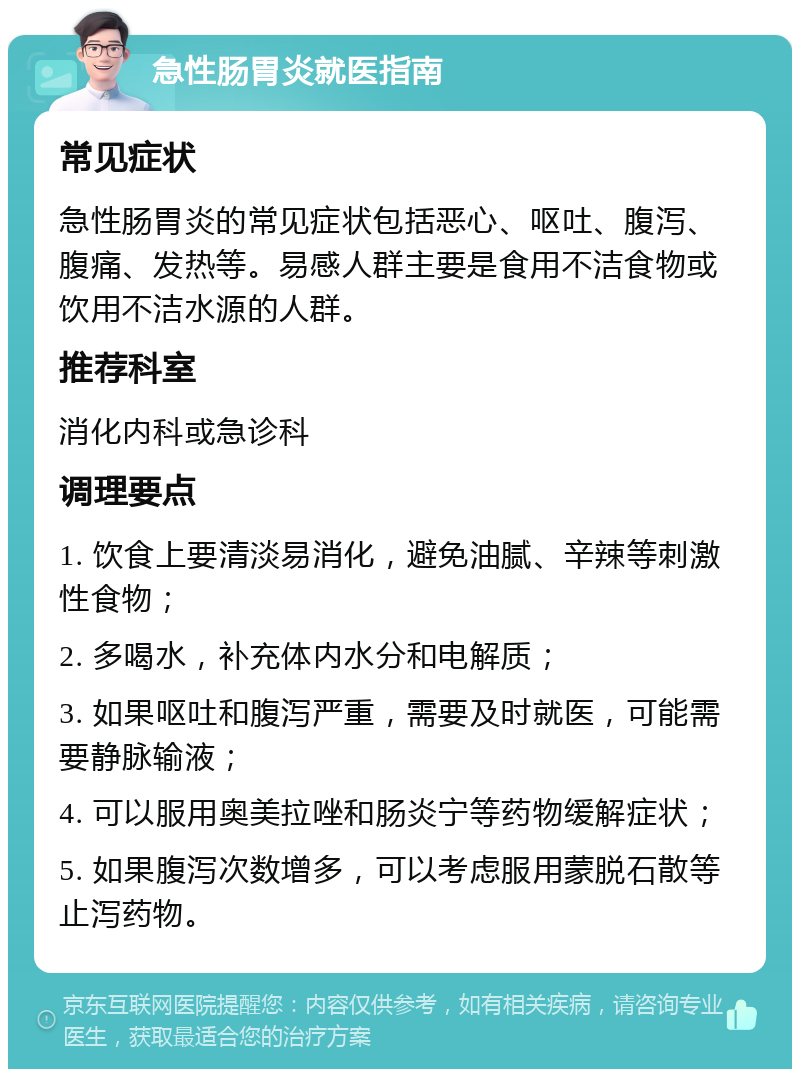 急性肠胃炎就医指南 常见症状 急性肠胃炎的常见症状包括恶心、呕吐、腹泻、腹痛、发热等。易感人群主要是食用不洁食物或饮用不洁水源的人群。 推荐科室 消化内科或急诊科 调理要点 1. 饮食上要清淡易消化，避免油腻、辛辣等刺激性食物； 2. 多喝水，补充体内水分和电解质； 3. 如果呕吐和腹泻严重，需要及时就医，可能需要静脉输液； 4. 可以服用奥美拉唑和肠炎宁等药物缓解症状； 5. 如果腹泻次数增多，可以考虑服用蒙脱石散等止泻药物。