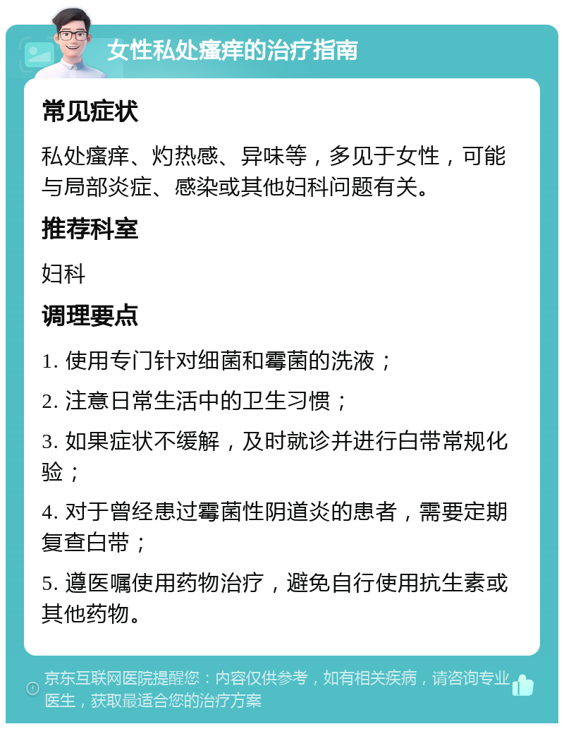 女性私处瘙痒的治疗指南 常见症状 私处瘙痒、灼热感、异味等，多见于女性，可能与局部炎症、感染或其他妇科问题有关。 推荐科室 妇科 调理要点 1. 使用专门针对细菌和霉菌的洗液； 2. 注意日常生活中的卫生习惯； 3. 如果症状不缓解，及时就诊并进行白带常规化验； 4. 对于曾经患过霉菌性阴道炎的患者，需要定期复查白带； 5. 遵医嘱使用药物治疗，避免自行使用抗生素或其他药物。