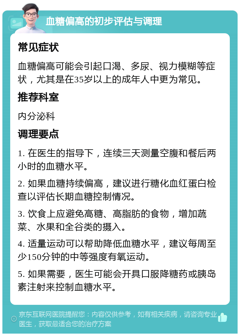 血糖偏高的初步评估与调理 常见症状 血糖偏高可能会引起口渴、多尿、视力模糊等症状，尤其是在35岁以上的成年人中更为常见。 推荐科室 内分泌科 调理要点 1. 在医生的指导下，连续三天测量空腹和餐后两小时的血糖水平。 2. 如果血糖持续偏高，建议进行糖化血红蛋白检查以评估长期血糖控制情况。 3. 饮食上应避免高糖、高脂肪的食物，增加蔬菜、水果和全谷类的摄入。 4. 适量运动可以帮助降低血糖水平，建议每周至少150分钟的中等强度有氧运动。 5. 如果需要，医生可能会开具口服降糖药或胰岛素注射来控制血糖水平。