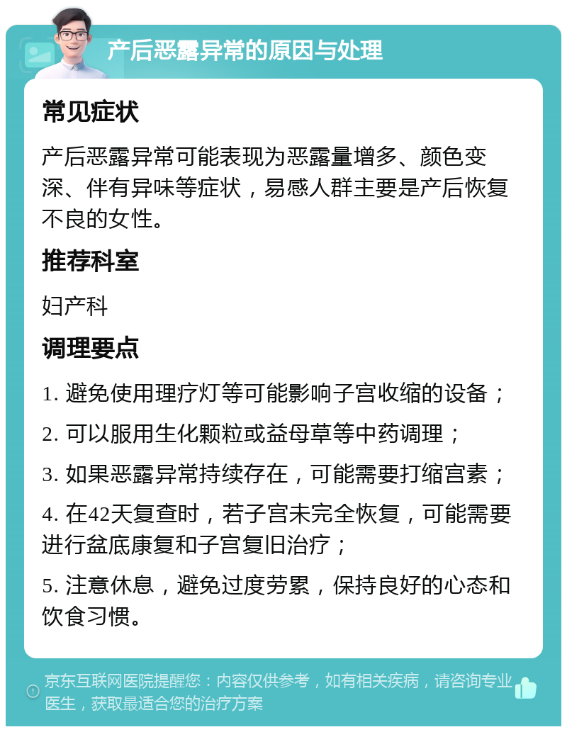 产后恶露异常的原因与处理 常见症状 产后恶露异常可能表现为恶露量增多、颜色变深、伴有异味等症状，易感人群主要是产后恢复不良的女性。 推荐科室 妇产科 调理要点 1. 避免使用理疗灯等可能影响子宫收缩的设备； 2. 可以服用生化颗粒或益母草等中药调理； 3. 如果恶露异常持续存在，可能需要打缩宫素； 4. 在42天复查时，若子宫未完全恢复，可能需要进行盆底康复和子宫复旧治疗； 5. 注意休息，避免过度劳累，保持良好的心态和饮食习惯。