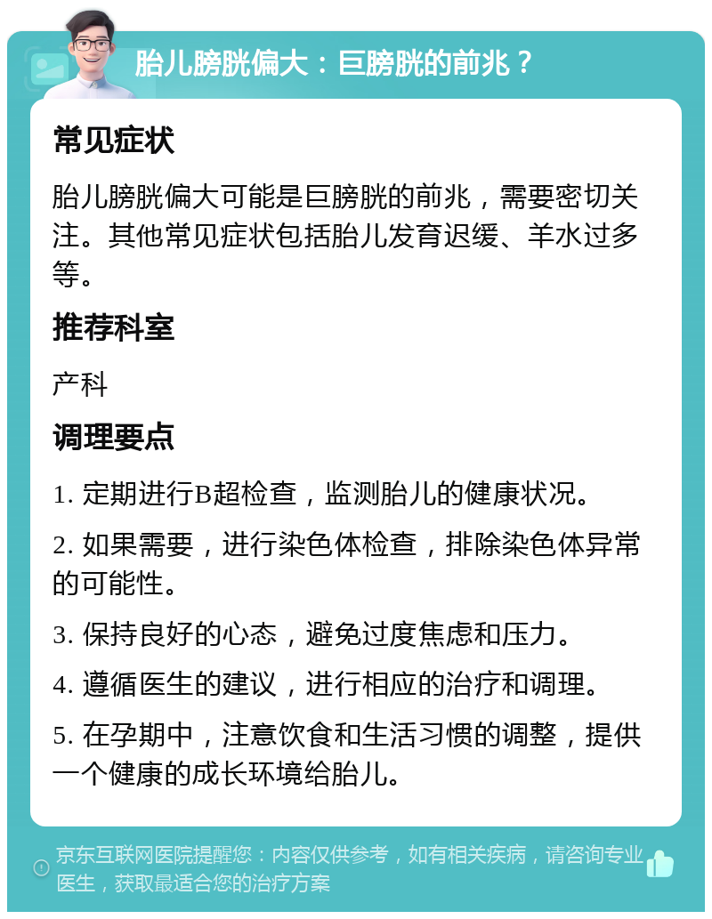 胎儿膀胱偏大：巨膀胱的前兆？ 常见症状 胎儿膀胱偏大可能是巨膀胱的前兆，需要密切关注。其他常见症状包括胎儿发育迟缓、羊水过多等。 推荐科室 产科 调理要点 1. 定期进行B超检查，监测胎儿的健康状况。 2. 如果需要，进行染色体检查，排除染色体异常的可能性。 3. 保持良好的心态，避免过度焦虑和压力。 4. 遵循医生的建议，进行相应的治疗和调理。 5. 在孕期中，注意饮食和生活习惯的调整，提供一个健康的成长环境给胎儿。