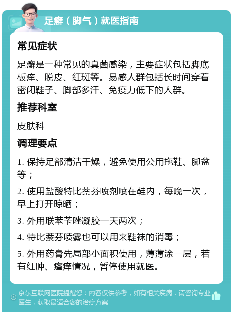 足癣（脚气）就医指南 常见症状 足癣是一种常见的真菌感染，主要症状包括脚底板痒、脱皮、红斑等。易感人群包括长时间穿着密闭鞋子、脚部多汗、免疫力低下的人群。 推荐科室 皮肤科 调理要点 1. 保持足部清洁干燥，避免使用公用拖鞋、脚盆等； 2. 使用盐酸特比萘芬喷剂喷在鞋内，每晚一次，早上打开晾晒； 3. 外用联苯苄唑凝胶一天两次； 4. 特比萘芬喷雾也可以用来鞋袜的消毒； 5. 外用药膏先局部小面积使用，薄薄涂一层，若有红肿、瘙痒情况，暂停使用就医。