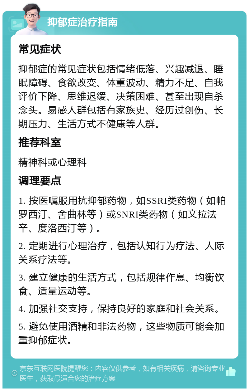 抑郁症治疗指南 常见症状 抑郁症的常见症状包括情绪低落、兴趣减退、睡眠障碍、食欲改变、体重波动、精力不足、自我评价下降、思维迟缓、决策困难、甚至出现自杀念头。易感人群包括有家族史、经历过创伤、长期压力、生活方式不健康等人群。 推荐科室 精神科或心理科 调理要点 1. 按医嘱服用抗抑郁药物，如SSRI类药物（如帕罗西汀、舍曲林等）或SNRI类药物（如文拉法辛、度洛西汀等）。 2. 定期进行心理治疗，包括认知行为疗法、人际关系疗法等。 3. 建立健康的生活方式，包括规律作息、均衡饮食、适量运动等。 4. 加强社交支持，保持良好的家庭和社会关系。 5. 避免使用酒精和非法药物，这些物质可能会加重抑郁症状。