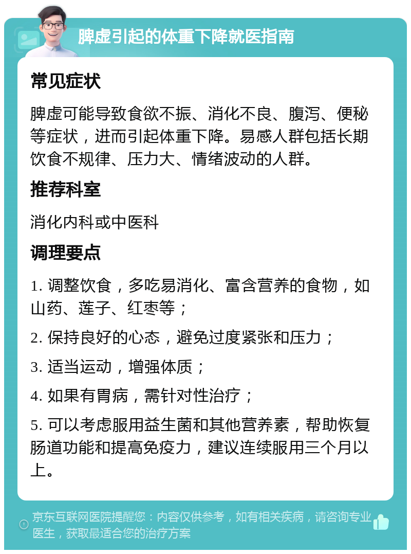 脾虚引起的体重下降就医指南 常见症状 脾虚可能导致食欲不振、消化不良、腹泻、便秘等症状，进而引起体重下降。易感人群包括长期饮食不规律、压力大、情绪波动的人群。 推荐科室 消化内科或中医科 调理要点 1. 调整饮食，多吃易消化、富含营养的食物，如山药、莲子、红枣等； 2. 保持良好的心态，避免过度紧张和压力； 3. 适当运动，增强体质； 4. 如果有胃病，需针对性治疗； 5. 可以考虑服用益生菌和其他营养素，帮助恢复肠道功能和提高免疫力，建议连续服用三个月以上。