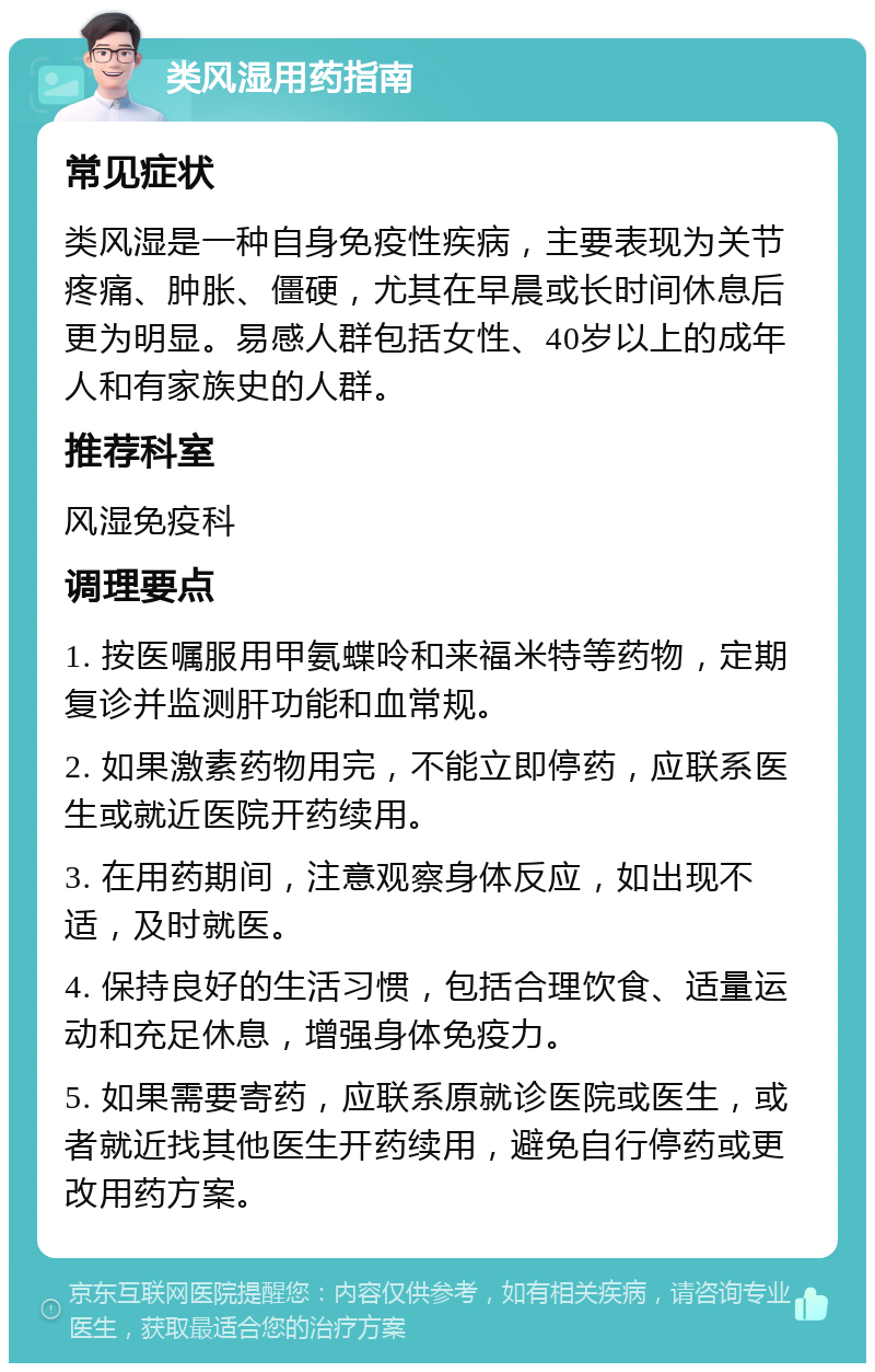 类风湿用药指南 常见症状 类风湿是一种自身免疫性疾病，主要表现为关节疼痛、肿胀、僵硬，尤其在早晨或长时间休息后更为明显。易感人群包括女性、40岁以上的成年人和有家族史的人群。 推荐科室 风湿免疫科 调理要点 1. 按医嘱服用甲氨蝶呤和来福米特等药物，定期复诊并监测肝功能和血常规。 2. 如果激素药物用完，不能立即停药，应联系医生或就近医院开药续用。 3. 在用药期间，注意观察身体反应，如出现不适，及时就医。 4. 保持良好的生活习惯，包括合理饮食、适量运动和充足休息，增强身体免疫力。 5. 如果需要寄药，应联系原就诊医院或医生，或者就近找其他医生开药续用，避免自行停药或更改用药方案。