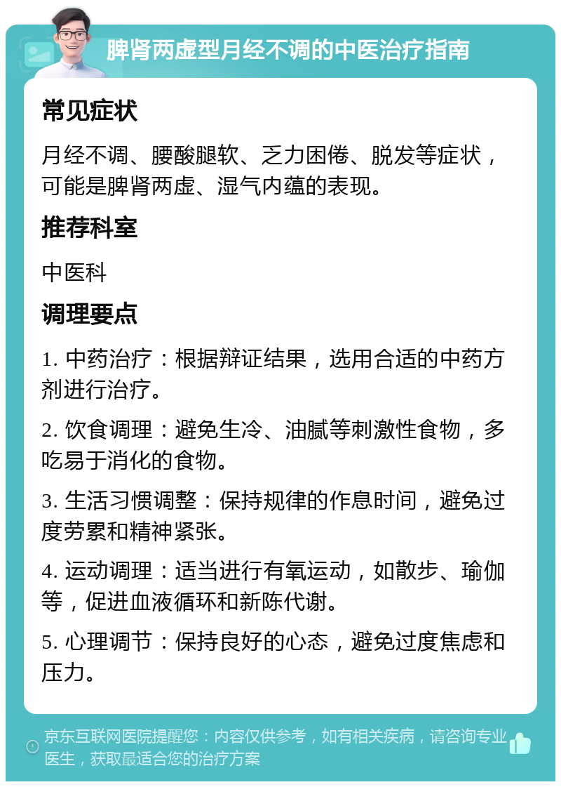 脾肾两虚型月经不调的中医治疗指南 常见症状 月经不调、腰酸腿软、乏力困倦、脱发等症状，可能是脾肾两虚、湿气内蕴的表现。 推荐科室 中医科 调理要点 1. 中药治疗：根据辩证结果，选用合适的中药方剂进行治疗。 2. 饮食调理：避免生冷、油腻等刺激性食物，多吃易于消化的食物。 3. 生活习惯调整：保持规律的作息时间，避免过度劳累和精神紧张。 4. 运动调理：适当进行有氧运动，如散步、瑜伽等，促进血液循环和新陈代谢。 5. 心理调节：保持良好的心态，避免过度焦虑和压力。