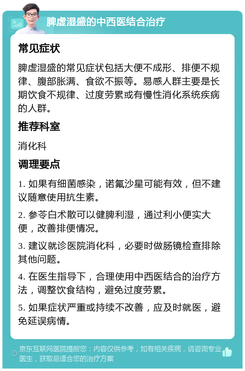 脾虚湿盛的中西医结合治疗 常见症状 脾虚湿盛的常见症状包括大便不成形、排便不规律、腹部胀满、食欲不振等。易感人群主要是长期饮食不规律、过度劳累或有慢性消化系统疾病的人群。 推荐科室 消化科 调理要点 1. 如果有细菌感染，诺氟沙星可能有效，但不建议随意使用抗生素。 2. 参苓白术散可以健脾利湿，通过利小便实大便，改善排便情况。 3. 建议就诊医院消化科，必要时做肠镜检查排除其他问题。 4. 在医生指导下，合理使用中西医结合的治疗方法，调整饮食结构，避免过度劳累。 5. 如果症状严重或持续不改善，应及时就医，避免延误病情。