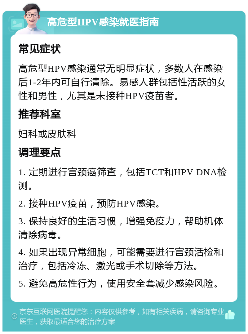 高危型HPV感染就医指南 常见症状 高危型HPV感染通常无明显症状，多数人在感染后1-2年内可自行清除。易感人群包括性活跃的女性和男性，尤其是未接种HPV疫苗者。 推荐科室 妇科或皮肤科 调理要点 1. 定期进行宫颈癌筛查，包括TCT和HPV DNA检测。 2. 接种HPV疫苗，预防HPV感染。 3. 保持良好的生活习惯，增强免疫力，帮助机体清除病毒。 4. 如果出现异常细胞，可能需要进行宫颈活检和治疗，包括冷冻、激光或手术切除等方法。 5. 避免高危性行为，使用安全套减少感染风险。