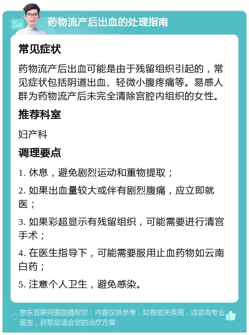 药物流产后出血的处理指南 常见症状 药物流产后出血可能是由于残留组织引起的，常见症状包括阴道出血、轻微小腹疼痛等。易感人群为药物流产后未完全清除宫腔内组织的女性。 推荐科室 妇产科 调理要点 1. 休息，避免剧烈运动和重物提取； 2. 如果出血量较大或伴有剧烈腹痛，应立即就医； 3. 如果彩超显示有残留组织，可能需要进行清宫手术； 4. 在医生指导下，可能需要服用止血药物如云南白药； 5. 注意个人卫生，避免感染。