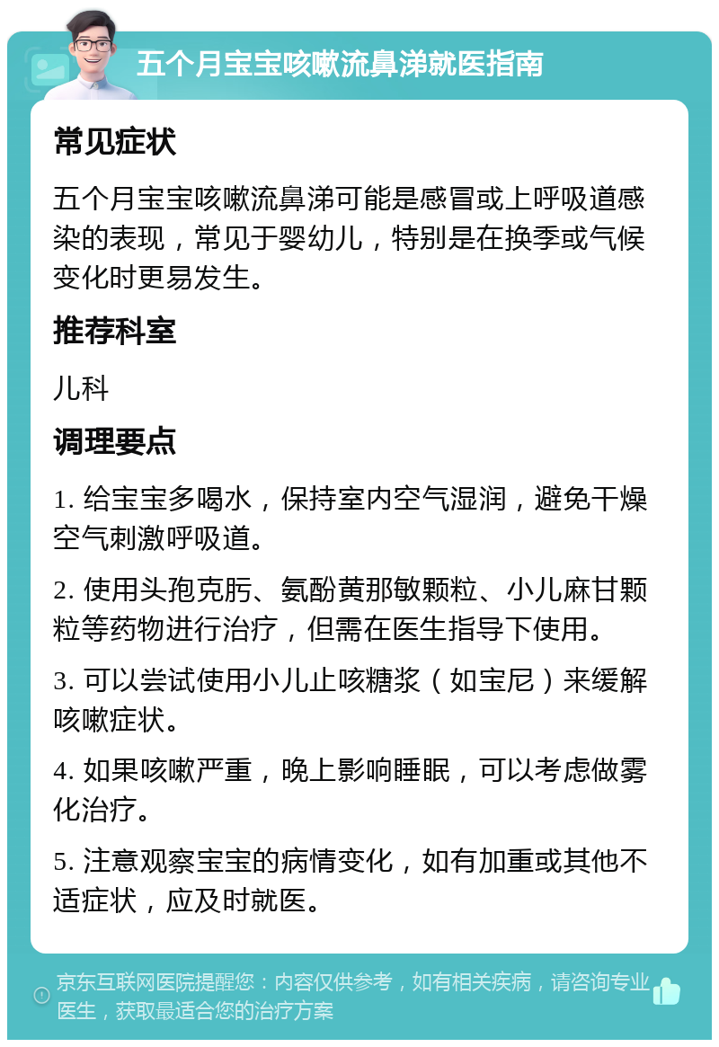 五个月宝宝咳嗽流鼻涕就医指南 常见症状 五个月宝宝咳嗽流鼻涕可能是感冒或上呼吸道感染的表现，常见于婴幼儿，特别是在换季或气候变化时更易发生。 推荐科室 儿科 调理要点 1. 给宝宝多喝水，保持室内空气湿润，避免干燥空气刺激呼吸道。 2. 使用头孢克肟、氨酚黄那敏颗粒、小儿麻甘颗粒等药物进行治疗，但需在医生指导下使用。 3. 可以尝试使用小儿止咳糖浆（如宝尼）来缓解咳嗽症状。 4. 如果咳嗽严重，晚上影响睡眠，可以考虑做雾化治疗。 5. 注意观察宝宝的病情变化，如有加重或其他不适症状，应及时就医。