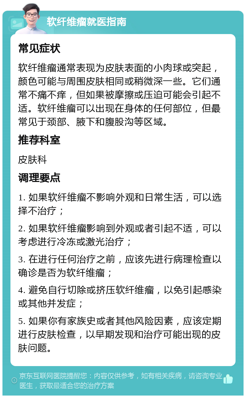 软纤维瘤就医指南 常见症状 软纤维瘤通常表现为皮肤表面的小肉球或突起，颜色可能与周围皮肤相同或稍微深一些。它们通常不痛不痒，但如果被摩擦或压迫可能会引起不适。软纤维瘤可以出现在身体的任何部位，但最常见于颈部、腋下和腹股沟等区域。 推荐科室 皮肤科 调理要点 1. 如果软纤维瘤不影响外观和日常生活，可以选择不治疗； 2. 如果软纤维瘤影响到外观或者引起不适，可以考虑进行冷冻或激光治疗； 3. 在进行任何治疗之前，应该先进行病理检查以确诊是否为软纤维瘤； 4. 避免自行切除或挤压软纤维瘤，以免引起感染或其他并发症； 5. 如果你有家族史或者其他风险因素，应该定期进行皮肤检查，以早期发现和治疗可能出现的皮肤问题。