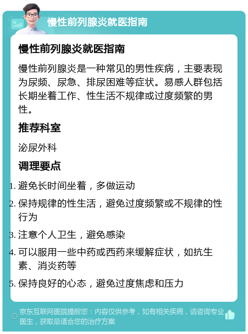 慢性前列腺炎就医指南 慢性前列腺炎就医指南 慢性前列腺炎是一种常见的男性疾病，主要表现为尿频、尿急、排尿困难等症状。易感人群包括长期坐着工作、性生活不规律或过度频繁的男性。 推荐科室 泌尿外科 调理要点 避免长时间坐着，多做运动 保持规律的性生活，避免过度频繁或不规律的性行为 注意个人卫生，避免感染 可以服用一些中药或西药来缓解症状，如抗生素、消炎药等 保持良好的心态，避免过度焦虑和压力