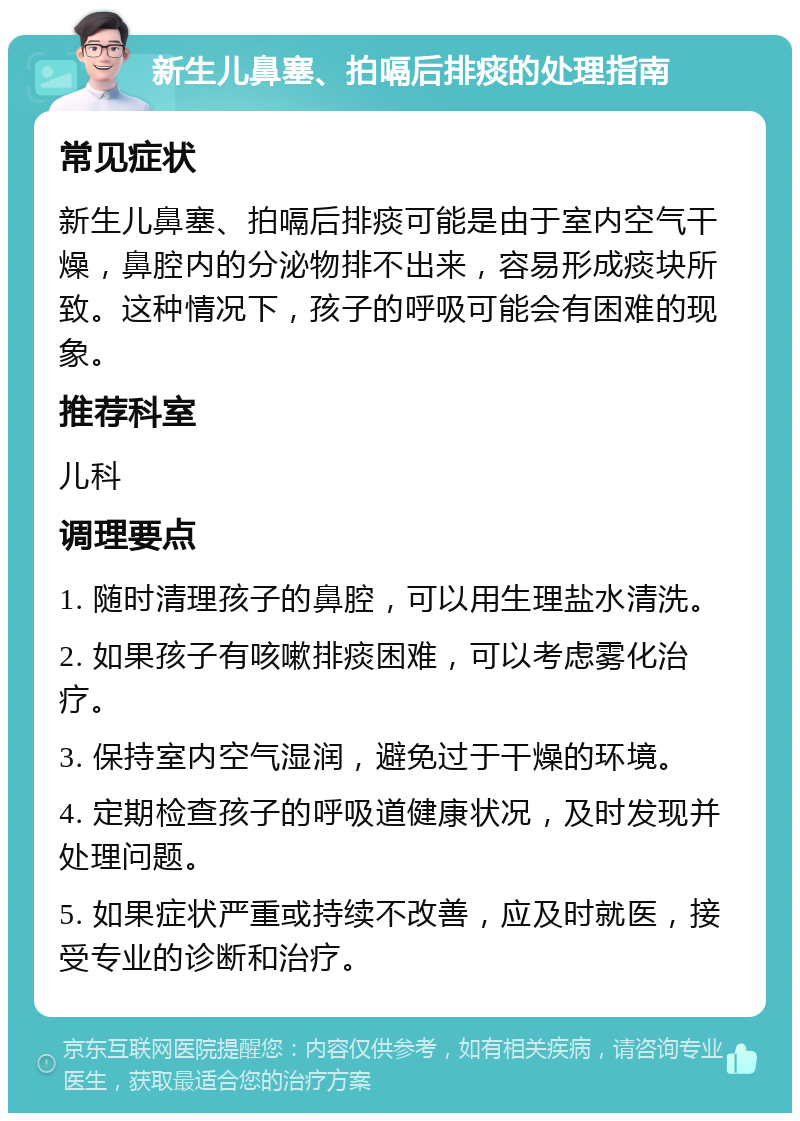 新生儿鼻塞、拍嗝后排痰的处理指南 常见症状 新生儿鼻塞、拍嗝后排痰可能是由于室内空气干燥，鼻腔内的分泌物排不出来，容易形成痰块所致。这种情况下，孩子的呼吸可能会有困难的现象。 推荐科室 儿科 调理要点 1. 随时清理孩子的鼻腔，可以用生理盐水清洗。 2. 如果孩子有咳嗽排痰困难，可以考虑雾化治疗。 3. 保持室内空气湿润，避免过于干燥的环境。 4. 定期检查孩子的呼吸道健康状况，及时发现并处理问题。 5. 如果症状严重或持续不改善，应及时就医，接受专业的诊断和治疗。