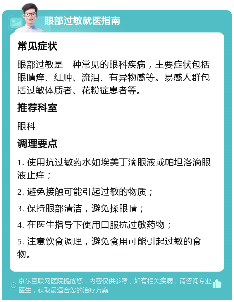 眼部过敏就医指南 常见症状 眼部过敏是一种常见的眼科疾病，主要症状包括眼睛痒、红肿、流泪、有异物感等。易感人群包括过敏体质者、花粉症患者等。 推荐科室 眼科 调理要点 1. 使用抗过敏药水如埃美丁滴眼液或帕坦洛滴眼液止痒； 2. 避免接触可能引起过敏的物质； 3. 保持眼部清洁，避免揉眼睛； 4. 在医生指导下使用口服抗过敏药物； 5. 注意饮食调理，避免食用可能引起过敏的食物。