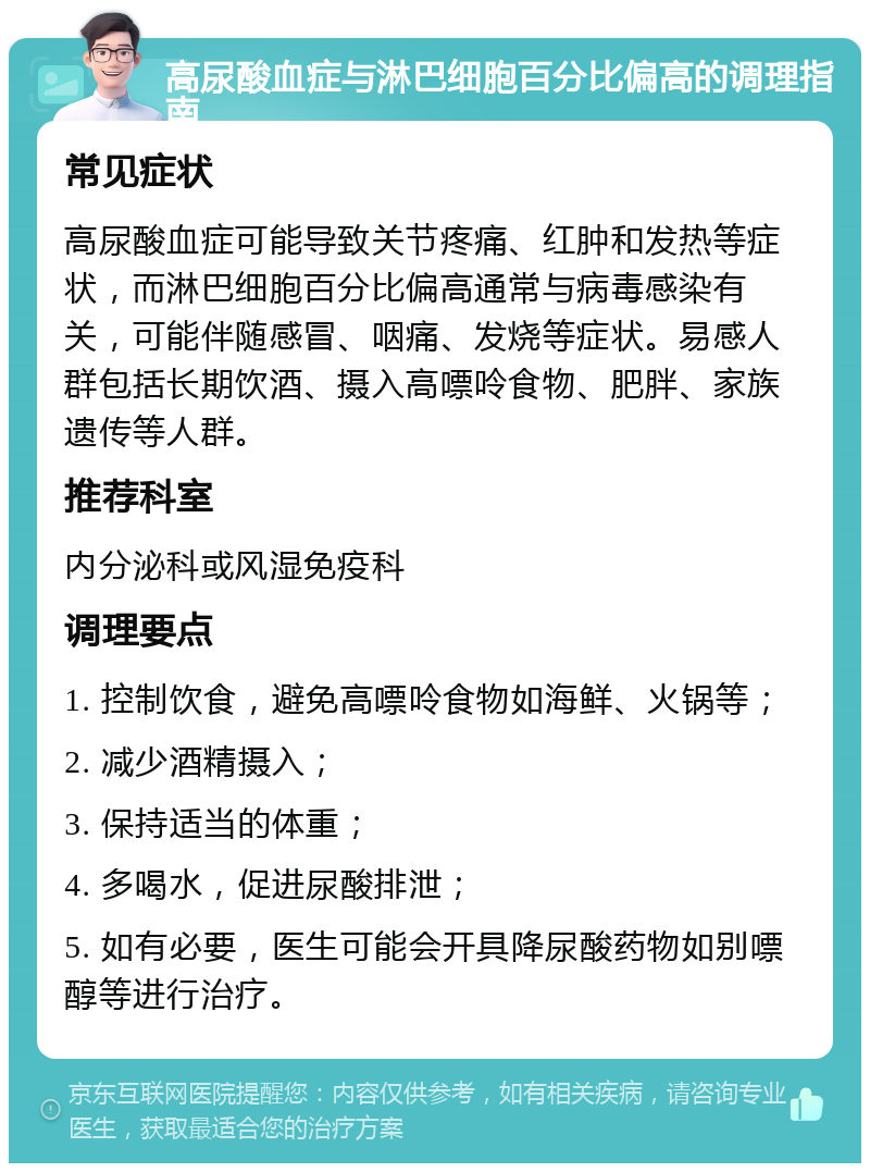 高尿酸血症与淋巴细胞百分比偏高的调理指南 常见症状 高尿酸血症可能导致关节疼痛、红肿和发热等症状，而淋巴细胞百分比偏高通常与病毒感染有关，可能伴随感冒、咽痛、发烧等症状。易感人群包括长期饮酒、摄入高嘌呤食物、肥胖、家族遗传等人群。 推荐科室 内分泌科或风湿免疫科 调理要点 1. 控制饮食，避免高嘌呤食物如海鲜、火锅等； 2. 减少酒精摄入； 3. 保持适当的体重； 4. 多喝水，促进尿酸排泄； 5. 如有必要，医生可能会开具降尿酸药物如别嘌醇等进行治疗。