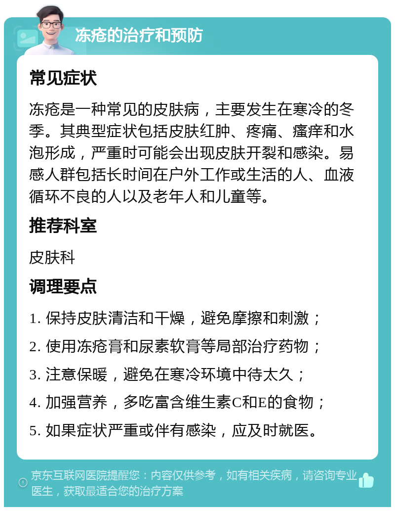 冻疮的治疗和预防 常见症状 冻疮是一种常见的皮肤病，主要发生在寒冷的冬季。其典型症状包括皮肤红肿、疼痛、瘙痒和水泡形成，严重时可能会出现皮肤开裂和感染。易感人群包括长时间在户外工作或生活的人、血液循环不良的人以及老年人和儿童等。 推荐科室 皮肤科 调理要点 1. 保持皮肤清洁和干燥，避免摩擦和刺激； 2. 使用冻疮膏和尿素软膏等局部治疗药物； 3. 注意保暖，避免在寒冷环境中待太久； 4. 加强营养，多吃富含维生素C和E的食物； 5. 如果症状严重或伴有感染，应及时就医。