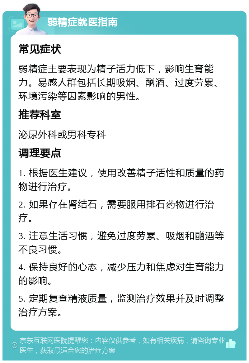 弱精症就医指南 常见症状 弱精症主要表现为精子活力低下，影响生育能力。易感人群包括长期吸烟、酗酒、过度劳累、环境污染等因素影响的男性。 推荐科室 泌尿外科或男科专科 调理要点 1. 根据医生建议，使用改善精子活性和质量的药物进行治疗。 2. 如果存在肾结石，需要服用排石药物进行治疗。 3. 注意生活习惯，避免过度劳累、吸烟和酗酒等不良习惯。 4. 保持良好的心态，减少压力和焦虑对生育能力的影响。 5. 定期复查精液质量，监测治疗效果并及时调整治疗方案。