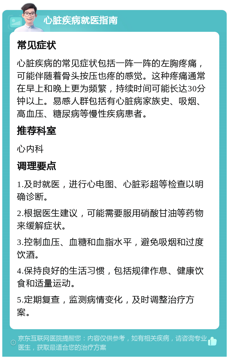 心脏疾病就医指南 常见症状 心脏疾病的常见症状包括一阵一阵的左胸疼痛，可能伴随着骨头按压也疼的感觉。这种疼痛通常在早上和晚上更为频繁，持续时间可能长达30分钟以上。易感人群包括有心脏病家族史、吸烟、高血压、糖尿病等慢性疾病患者。 推荐科室 心内科 调理要点 1.及时就医，进行心电图、心脏彩超等检查以明确诊断。 2.根据医生建议，可能需要服用硝酸甘油等药物来缓解症状。 3.控制血压、血糖和血脂水平，避免吸烟和过度饮酒。 4.保持良好的生活习惯，包括规律作息、健康饮食和适量运动。 5.定期复查，监测病情变化，及时调整治疗方案。