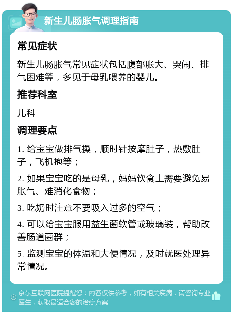 新生儿肠胀气调理指南 常见症状 新生儿肠胀气常见症状包括腹部胀大、哭闹、排气困难等，多见于母乳喂养的婴儿。 推荐科室 儿科 调理要点 1. 给宝宝做排气操，顺时针按摩肚子，热敷肚子，飞机抱等； 2. 如果宝宝吃的是母乳，妈妈饮食上需要避免易胀气、难消化食物； 3. 吃奶时注意不要吸入过多的空气； 4. 可以给宝宝服用益生菌软管或玻璃装，帮助改善肠道菌群； 5. 监测宝宝的体温和大便情况，及时就医处理异常情况。