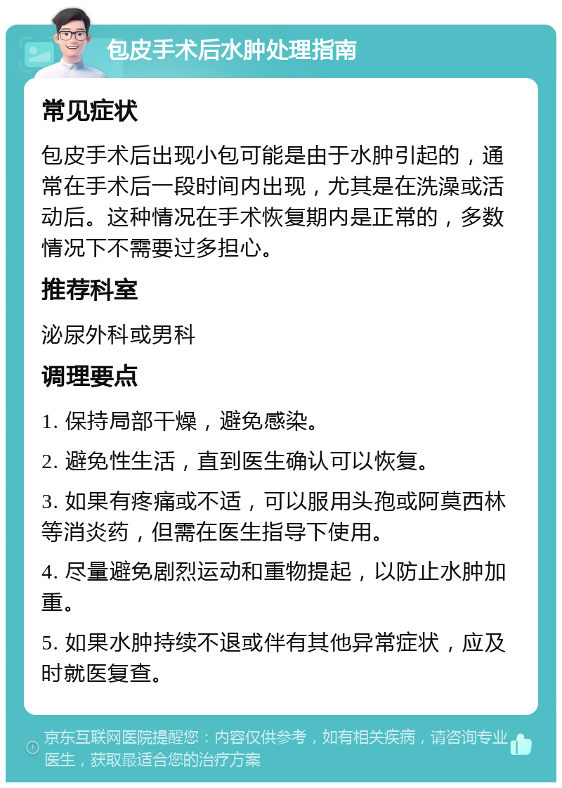 包皮手术后水肿处理指南 常见症状 包皮手术后出现小包可能是由于水肿引起的，通常在手术后一段时间内出现，尤其是在洗澡或活动后。这种情况在手术恢复期内是正常的，多数情况下不需要过多担心。 推荐科室 泌尿外科或男科 调理要点 1. 保持局部干燥，避免感染。 2. 避免性生活，直到医生确认可以恢复。 3. 如果有疼痛或不适，可以服用头孢或阿莫西林等消炎药，但需在医生指导下使用。 4. 尽量避免剧烈运动和重物提起，以防止水肿加重。 5. 如果水肿持续不退或伴有其他异常症状，应及时就医复查。