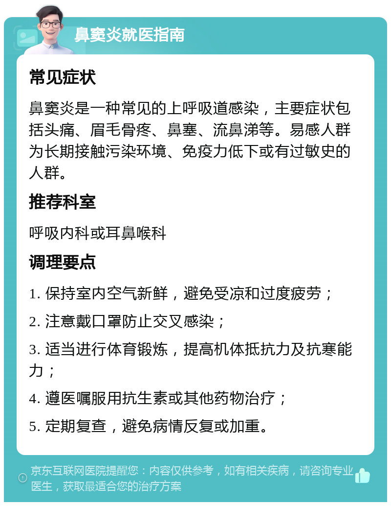 鼻窦炎就医指南 常见症状 鼻窦炎是一种常见的上呼吸道感染，主要症状包括头痛、眉毛骨疼、鼻塞、流鼻涕等。易感人群为长期接触污染环境、免疫力低下或有过敏史的人群。 推荐科室 呼吸内科或耳鼻喉科 调理要点 1. 保持室内空气新鲜，避免受凉和过度疲劳； 2. 注意戴口罩防止交叉感染； 3. 适当进行体育锻炼，提高机体抵抗力及抗寒能力； 4. 遵医嘱服用抗生素或其他药物治疗； 5. 定期复查，避免病情反复或加重。