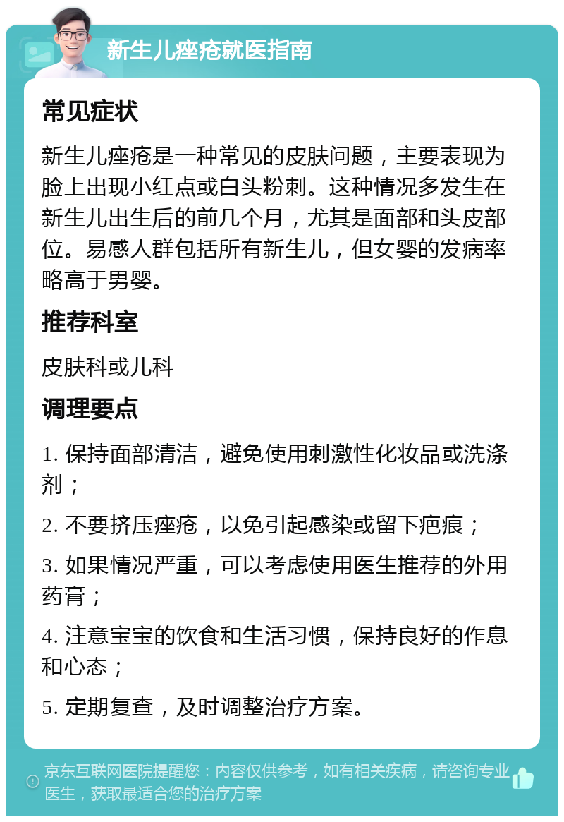 新生儿痤疮就医指南 常见症状 新生儿痤疮是一种常见的皮肤问题，主要表现为脸上出现小红点或白头粉刺。这种情况多发生在新生儿出生后的前几个月，尤其是面部和头皮部位。易感人群包括所有新生儿，但女婴的发病率略高于男婴。 推荐科室 皮肤科或儿科 调理要点 1. 保持面部清洁，避免使用刺激性化妆品或洗涤剂； 2. 不要挤压痤疮，以免引起感染或留下疤痕； 3. 如果情况严重，可以考虑使用医生推荐的外用药膏； 4. 注意宝宝的饮食和生活习惯，保持良好的作息和心态； 5. 定期复查，及时调整治疗方案。