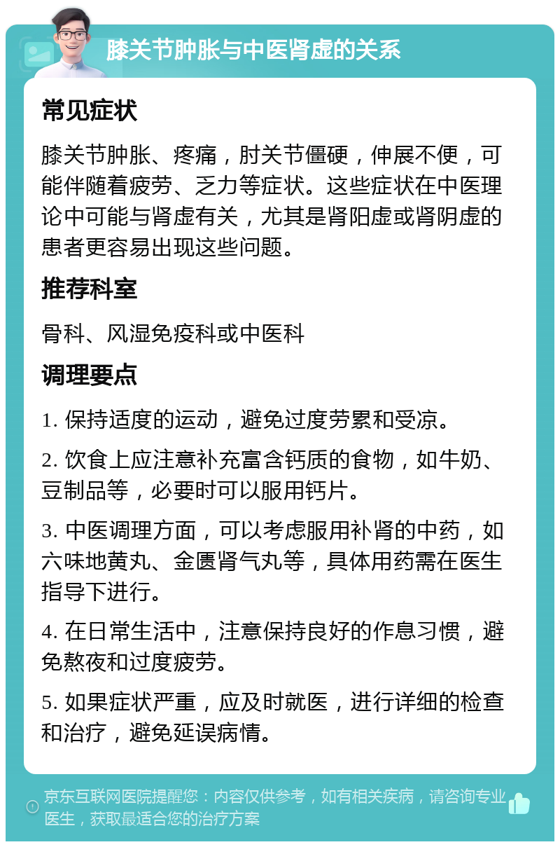 膝关节肿胀与中医肾虚的关系 常见症状 膝关节肿胀、疼痛，肘关节僵硬，伸展不便，可能伴随着疲劳、乏力等症状。这些症状在中医理论中可能与肾虚有关，尤其是肾阳虚或肾阴虚的患者更容易出现这些问题。 推荐科室 骨科、风湿免疫科或中医科 调理要点 1. 保持适度的运动，避免过度劳累和受凉。 2. 饮食上应注意补充富含钙质的食物，如牛奶、豆制品等，必要时可以服用钙片。 3. 中医调理方面，可以考虑服用补肾的中药，如六味地黄丸、金匮肾气丸等，具体用药需在医生指导下进行。 4. 在日常生活中，注意保持良好的作息习惯，避免熬夜和过度疲劳。 5. 如果症状严重，应及时就医，进行详细的检查和治疗，避免延误病情。