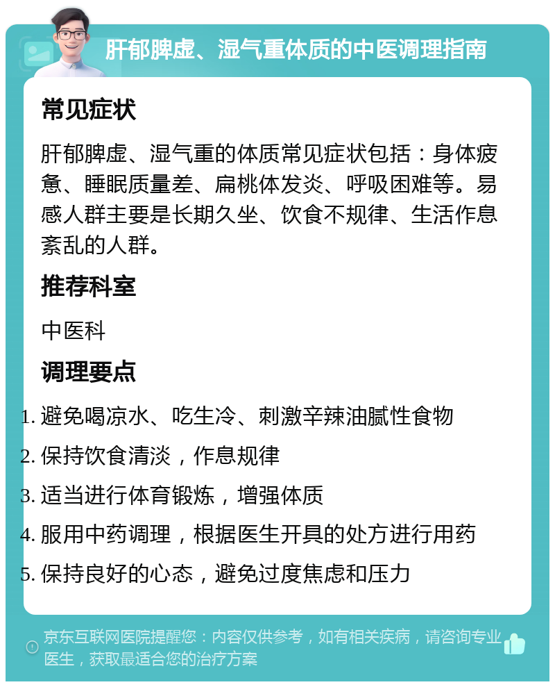 肝郁脾虚、湿气重体质的中医调理指南 常见症状 肝郁脾虚、湿气重的体质常见症状包括：身体疲惫、睡眠质量差、扁桃体发炎、呼吸困难等。易感人群主要是长期久坐、饮食不规律、生活作息紊乱的人群。 推荐科室 中医科 调理要点 避免喝凉水、吃生冷、刺激辛辣油腻性食物 保持饮食清淡，作息规律 适当进行体育锻炼，增强体质 服用中药调理，根据医生开具的处方进行用药 保持良好的心态，避免过度焦虑和压力