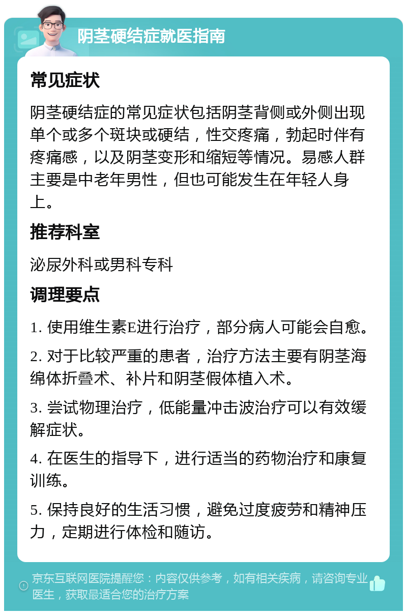 阴茎硬结症就医指南 常见症状 阴茎硬结症的常见症状包括阴茎背侧或外侧出现单个或多个斑块或硬结，性交疼痛，勃起时伴有疼痛感，以及阴茎变形和缩短等情况。易感人群主要是中老年男性，但也可能发生在年轻人身上。 推荐科室 泌尿外科或男科专科 调理要点 1. 使用维生素E进行治疗，部分病人可能会自愈。 2. 对于比较严重的患者，治疗方法主要有阴茎海绵体折叠术、补片和阴茎假体植入术。 3. 尝试物理治疗，低能量冲击波治疗可以有效缓解症状。 4. 在医生的指导下，进行适当的药物治疗和康复训练。 5. 保持良好的生活习惯，避免过度疲劳和精神压力，定期进行体检和随访。